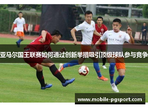 亚马尔国王联赛如何通过创新举措吸引顶级球队参与竞争