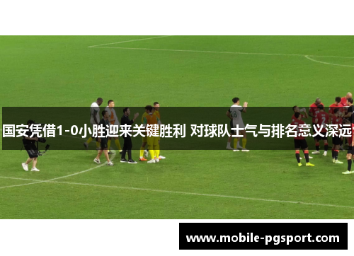 国安凭借1-0小胜迎来关键胜利 对球队士气与排名意义深远