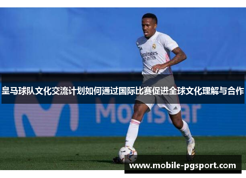 皇马球队文化交流计划如何通过国际比赛促进全球文化理解与合作