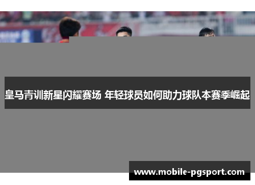 皇马青训新星闪耀赛场 年轻球员如何助力球队本赛季崛起