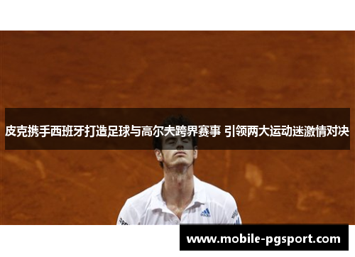 皮克携手西班牙打造足球与高尔夫跨界赛事 引领两大运动迷激情对决