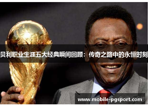 贝利职业生涯五大经典瞬间回顾:传奇之路中的永恒时刻 贝利职业生涯五大经典瞬间回顾:传奇之路中的永恒时刻