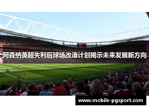 阿森纳英超失利后球场改造计划揭示未来发展新方向