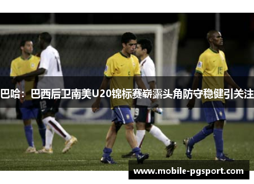 巴哈：巴西后卫南美U20锦标赛崭露头角防守稳健引关注